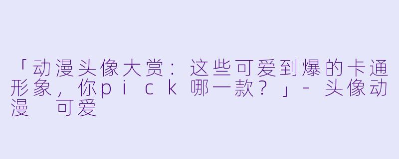 「动漫头像大赏：这些可爱到爆的卡通形象，你pick哪一款？」-头像动漫 可爱