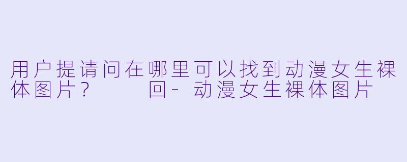 用户提请问在哪里可以找到动漫女生裸体图片？

回-动漫女生裸体图片