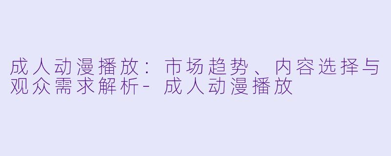 成人动漫播放：市场趋势、内容选择与观众需求解析-成人动漫播放
