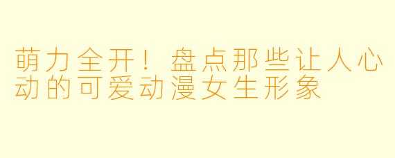 萌力全开！盘点那些让人心动的可爱动漫女生形象