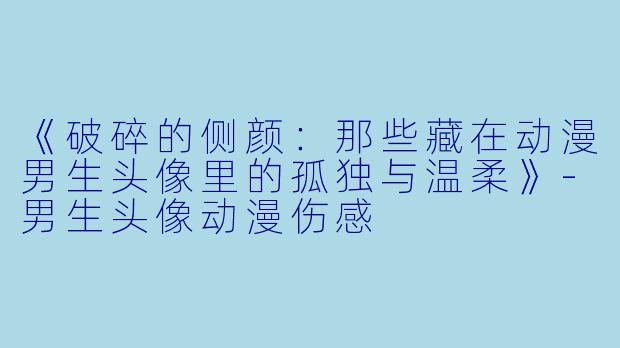 《破碎的侧颜：那些藏在动漫男生头像里的孤独与温柔》-男生头像动漫伤感