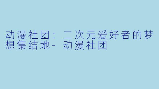 动漫社团：二次元爱好者的梦想集结地-动漫社团