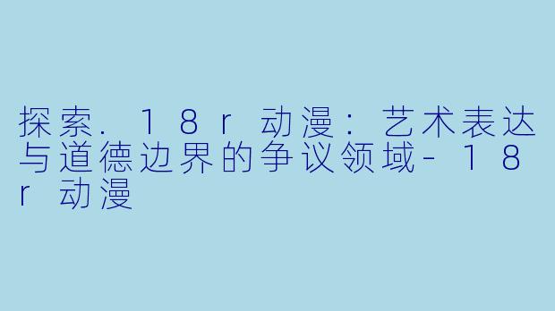 探索.18r动漫：艺术表达与道德边界的争议领域-18r动漫