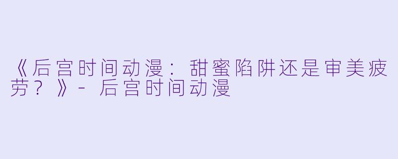 《后宫时间动漫：甜蜜陷阱还是审美疲劳？》-后宫时间动漫