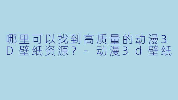 哪里可以找到高质量的动漫3D壁纸资源?
