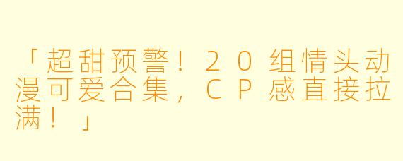 「超甜预警！20组情头动漫可爱合集，CP感直接拉满！」