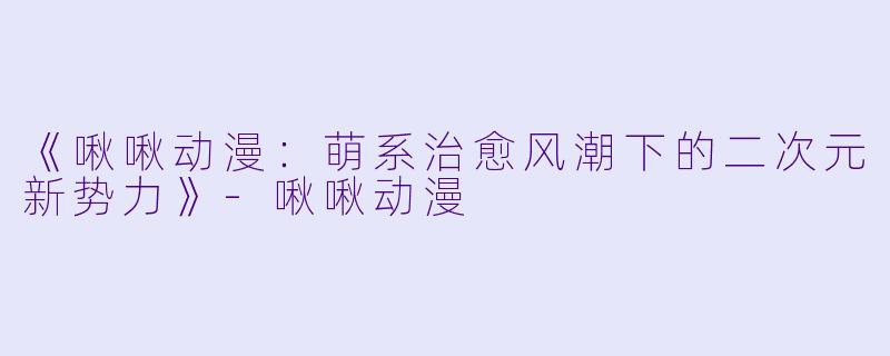 《啾啾动漫:萌系治愈风潮下的二次元新势力》