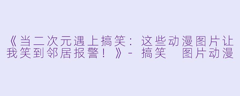 《当二次元遇上搞笑：这些动漫图片让我笑到邻居报警！》-搞笑 图片动漫