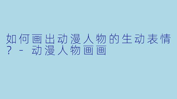 如何画出动漫人物的生动表情？-动漫人物画画
