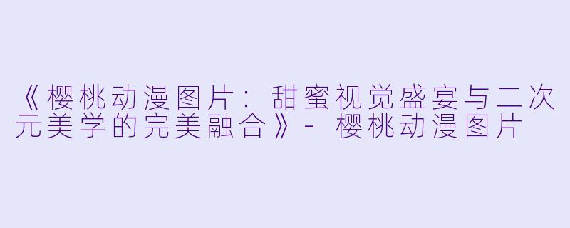 《樱桃动漫图片：甜蜜视觉盛宴与二次元美学的完美融合》-樱桃动漫图片
