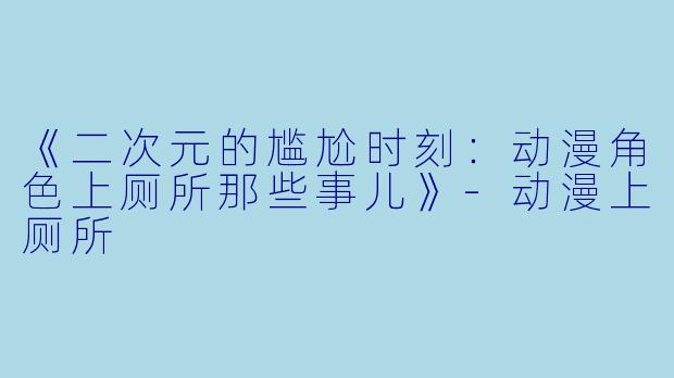 《二次元的尴尬时刻：动漫角色上厕所那些事儿》-动漫上厕所