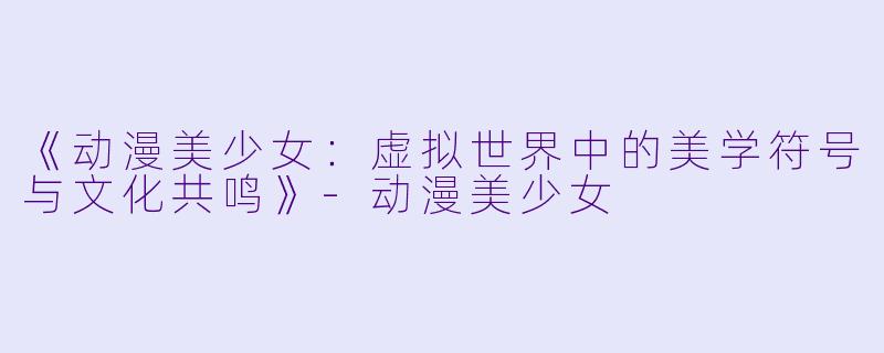 《动漫美少女：虚拟世界中的美学符号与文化共鸣》-动漫美少女
