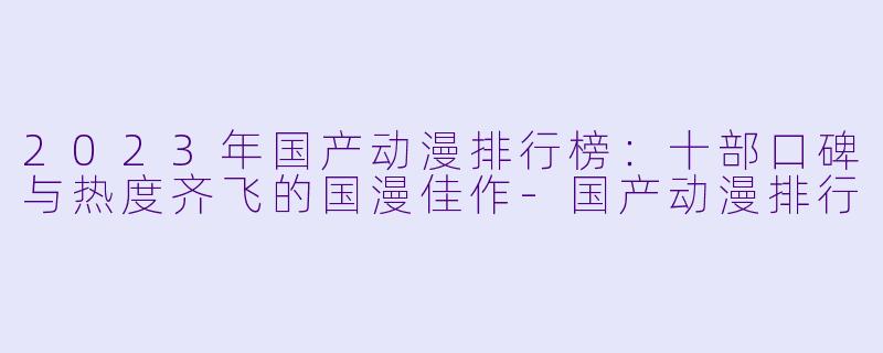 2023年国产动漫排行榜：十部口碑与热度齐飞的国漫佳作-国产动漫排行