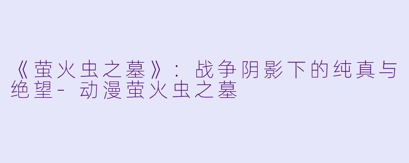 《萤火虫之墓》：战争阴影下的纯真与绝望-动漫萤火虫之墓