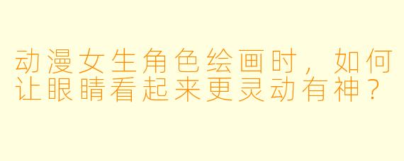 动漫女生角色绘画时，如何让眼睛看起来更灵动有神？