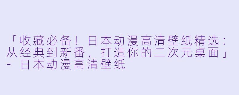 「收藏必备！日本动漫高清壁纸精选：从经典到新番，打造你的二次元桌面」-日本动漫高清壁纸