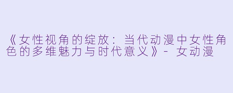 《女性视角的绽放：当代动漫中女性角色的多维魅力与时代意义》-女动漫