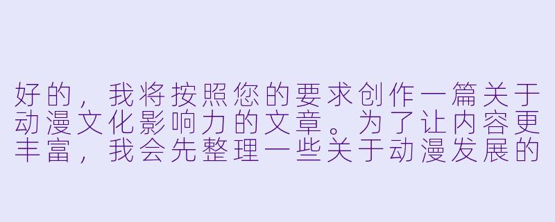 好的，我将按照您的要求创作一篇关于动漫文化影响力的文章。为了让内容更丰富，我会先整理一些关于动漫发展的关键信息。请看看以下内容是否符合您的预期。如果您有其他想法，可以随时提出，我会进行调整。

###世界观设定

-时间跨度：从20世纪初日本现代漫画萌芽到2023年元宇宙动漫新趋势
-地点范围：以日本为发源地，辐射至全球主要动漫市场（北美、欧洲、东南亚等）
-基本背景：动漫产业已发展成价值数千亿美元的文化经济复合体，形成从创作到衍生品的完整产业链

###故事梗概

-文化根源：追溯日本动漫的美学源流（浮世绘、歌舞伎）与战后经济复苏的关系
-产业革命：分析1990年代数字化制作转型对动漫表现力的提升
-社会镜像：探讨《进击的巨人》等作品对当代青年焦虑的隐喻表达
-技术前沿：介绍VR动漫体验馆与AI辅助创作的最新实践

我们将重点描写动漫如何从亚文化成长为全球文化现象，特别是通过《你的名字。》国际发行案例，展现文化产品如何突破地域限制。这段内容将展示动漫作为文化载体所具备的独特表现力。

---

《动漫文化启示录：从二次元狂欢到全球现象级传播的深度解码》-动漫啪啪啪