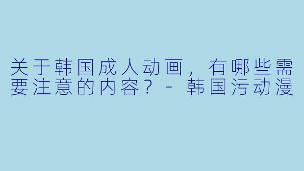关于韩国成人动画，有哪些需要注意的内容？-韩国污动漫