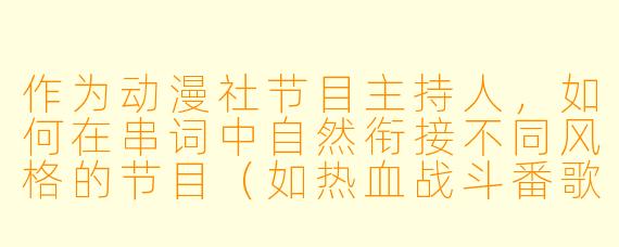作为动漫社节目主持人，如何在串词中自然衔接不同风格的节目（如热血战斗番歌曲和治愈系动画舞蹈），同时调动观众气氛？