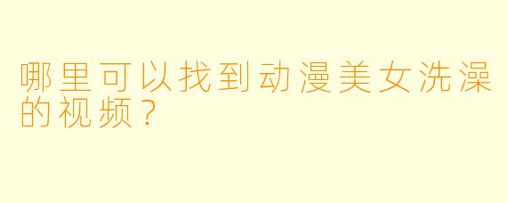 哪里可以找到动漫美女洗澡的视频？