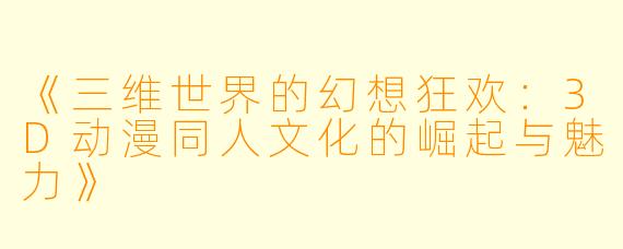《三维世界的幻想狂欢：3D动漫同人文化的崛起与魅力》