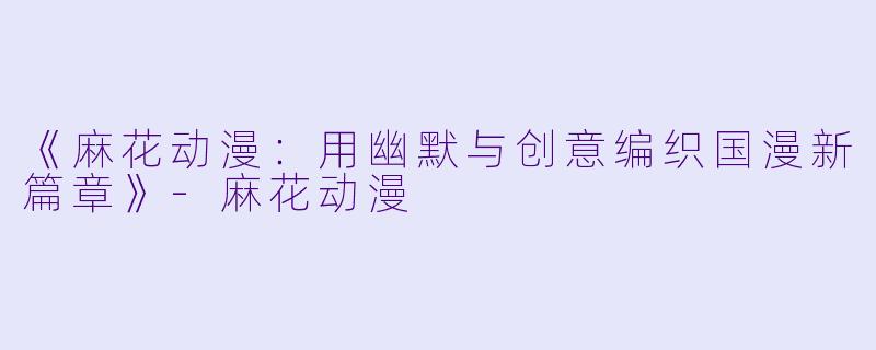 《麻花动漫：用幽默与创意编织国漫新篇章》-麻花动漫