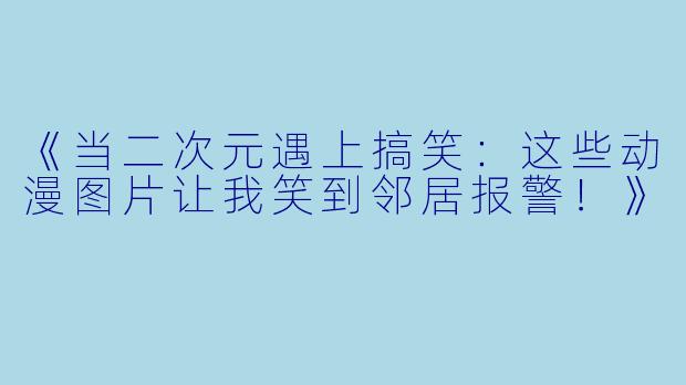 《当二次元遇上搞笑：这些动漫图片让我笑到邻居报警！》