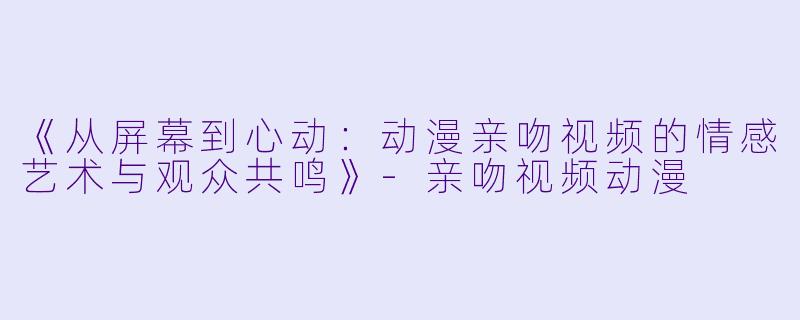 《从屏幕到心动：动漫亲吻视频的情感艺术与观众共鸣》-亲吻视频动漫