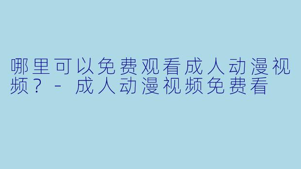 哪里可以免费观看成人动漫视频？-成人动漫视频免费看