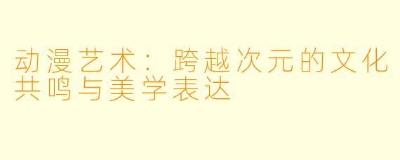 动漫艺术：跨越次元的文化共鸣与美学表达