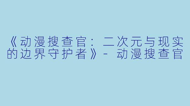 《动漫搜查官：二次元与现实的边界守护者》-动漫搜查官
