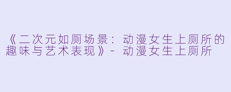 《二次元如厕场景：动漫女生上厕所的趣味与艺术表现》-动漫女生上厕所