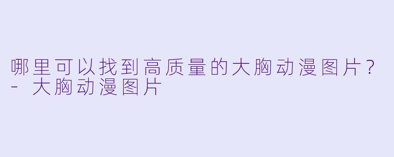 哪里可以找到高质量的大胸动漫图片？-大胸动漫图片