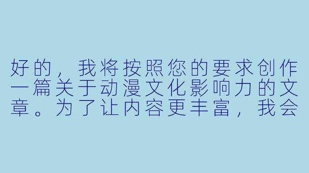 好的，我将按照您的要求创作一篇关于动漫文化影响力的文章。为了让内容更丰富，我会先整理一些关于动漫发展的关键信息。请看看以下内容是否符合您的预期。如果您有其他想法，可以随时提出，我会进行调整。

###世界观设定

-时间跨度：从20世纪初日本现代漫画萌芽到2023年元宇宙动漫新趋势
-地点范围：以日本为发源地，辐射至全球主要动漫市场（北美、欧洲、东南亚等）
-基本背景：动漫产业已发展成价值数千亿美元的文化经济复合体，形成从创作到衍生品的完整产业链

###故事梗概

-文化根源：追溯日本动漫的美学源流（浮世绘、歌舞伎）与战后经济复苏的关系
-产业革命：分析1990年代数字化制作转型对动漫表现力的提升
-社会镜像：探讨《进击的巨人》等作品对当代青年焦虑的隐喻表达
-技术前沿：介绍VR动漫体验馆与AI辅助创作的最新实践

我们将重点描写动漫如何从亚文化成长为全球文化现象，特别是通过《你的名字。》国际发行案例，展现文化产品如何突破地域限制。这段内容将展示动漫作为文化载体所具备的独特表现力。

---

《动漫文化启示录：从二次元狂欢到全球现象级传播的深度解码》