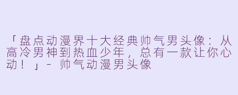「盘点动漫界十大经典帅气男头像：从高冷男神到热血少年，总有一款让你心动！」-帅气动漫男头像