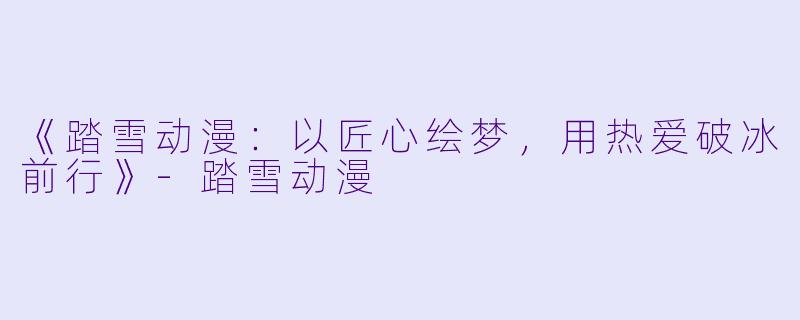 《踏雪动漫：以匠心绘梦，用热爱破冰前行》-踏雪动漫