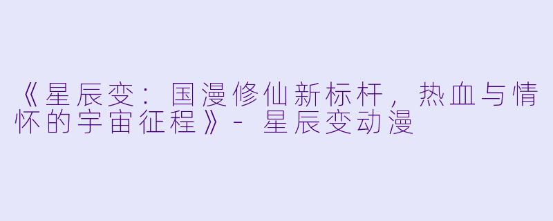 《星辰变：国漫修仙新标杆，热血与情怀的宇宙征程》-星辰变动漫