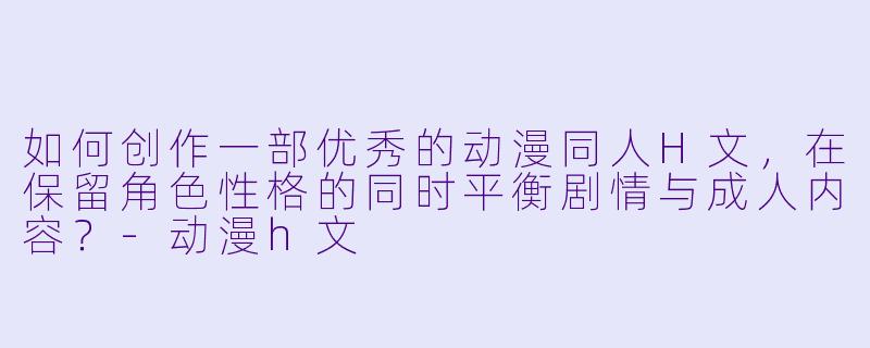 如何创作一部优秀的动漫同人H文，在保留角色性格的同时平衡剧情与成人内容？-动漫h文