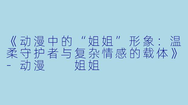 《动漫中的“姐姐”形象：温柔守护者与复杂情感的载体》-动漫  姐姐