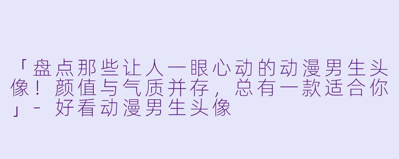 「盘点那些让人一眼心动的动漫男生头像！颜值与气质并存，总有一款适合你」-好看动漫男生头像