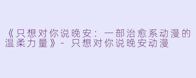 《只想对你说晚安：一部治愈系动漫的温柔力量》-只想对你说晚安动漫