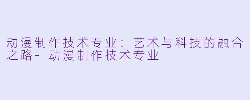 动漫制作技术专业：艺术与科技的融合之路-动漫制作技术专业