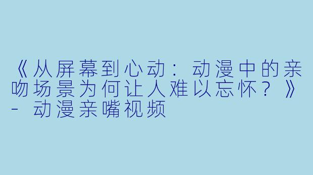 《从屏幕到心动：动漫中的亲吻场景为何让人难以忘怀？》