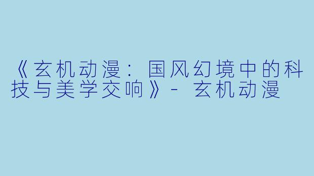 《玄机动漫：国风幻境中的科技与美学交响》-玄机动漫