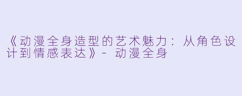 《动漫全身造型的艺术魅力：从角色设计到情感表达》-动漫全身