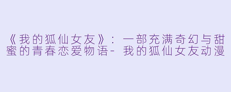《我的狐仙女友》：一部充满奇幻与甜蜜的青春恋爱物语-我的狐仙女友动漫