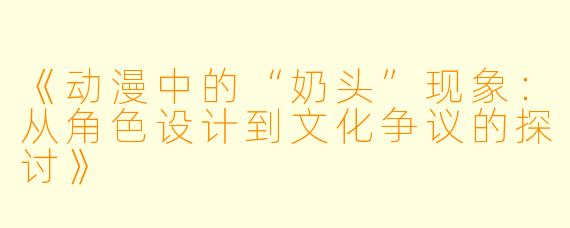 《动漫中的“奶头”现象：从角色设计到文化争议的探讨》