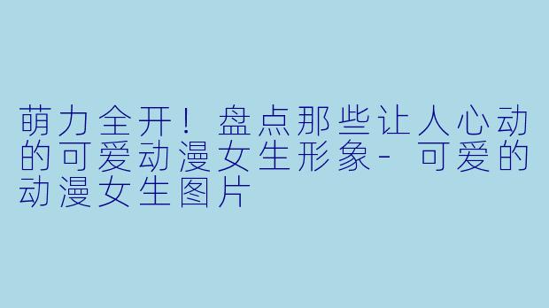 萌力全开！盘点那些让人心动的可爱动漫女生形象-可爱的动漫女生图片