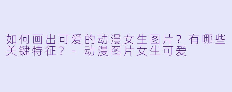 如何画出可爱的动漫女生图片？有哪些关键特征？-动漫图片女生可爱